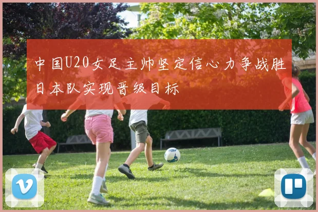 中国U20女足主帅坚定信心力争战胜日本队实现晋级目标