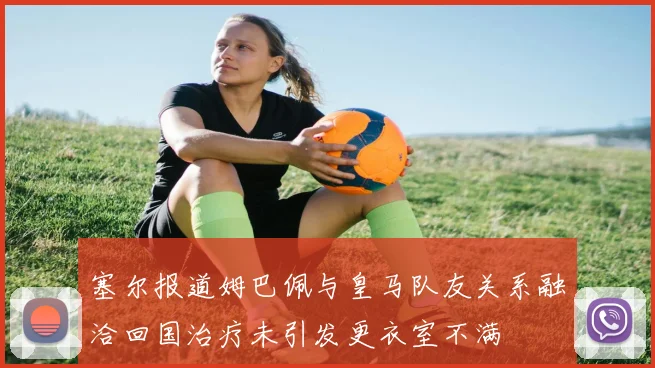 塞尔报道姆巴佩与皇马队友关系融洽回国治疗未引发更衣室不满