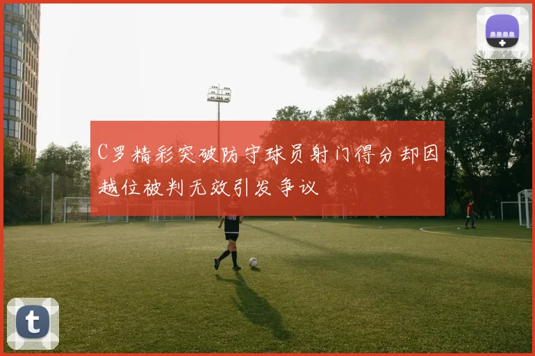 C罗精彩突破防守球员射门得分却因越位被判无效引发争议