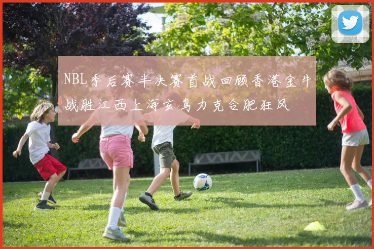 NBL季后赛半决赛首战回顾香港金牛战胜江西上海玄鸟力克合肥狂风