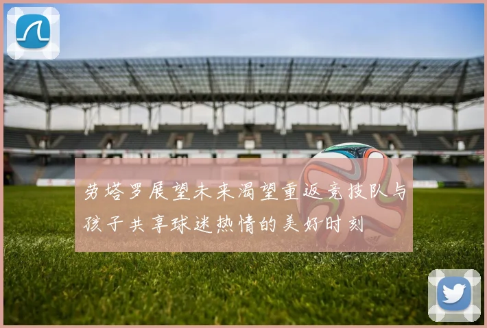 劳塔罗展望未来渴望重返竞技队与孩子共享球迷热情的美好时刻