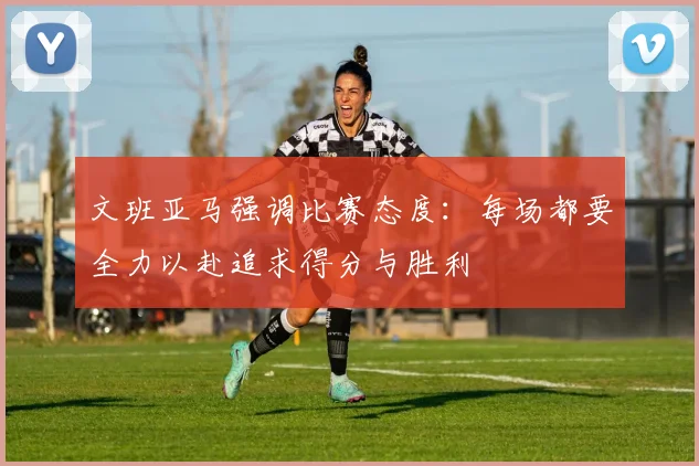 文班亚马强调比赛态度:每场都要全力以赴追求得分与胜利
