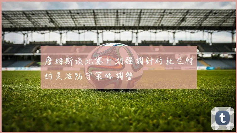 詹姆斯谈比赛计划强调针对杜兰特的灵活防守策略调整