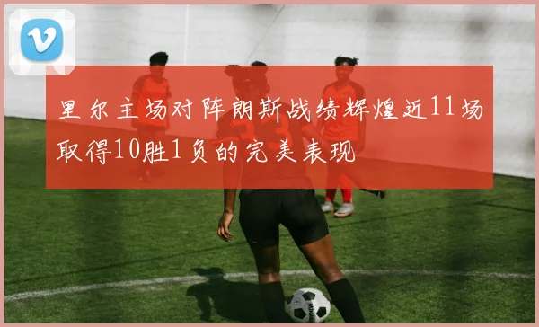 里尔主场对阵朗斯战绩辉煌近11场取得10胜1负的完美表现
