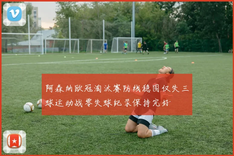 阿森纳欧冠淘汰赛防线稳固仅失三球运动战零失球纪录保持完好