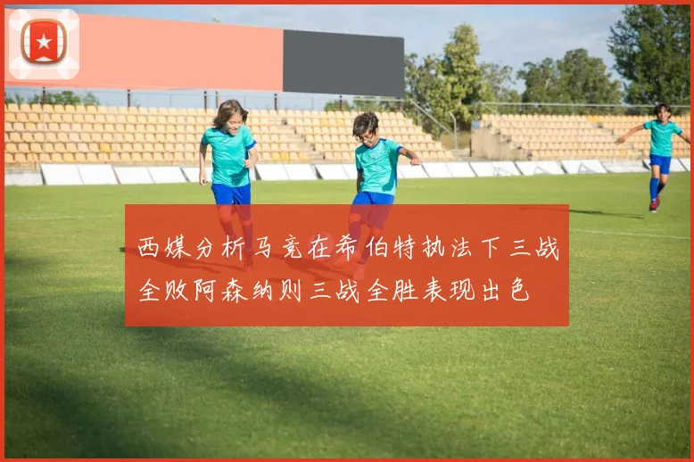 西媒分析马竞在希伯特执法下三战全败阿森纳则三战全胜表现出色
