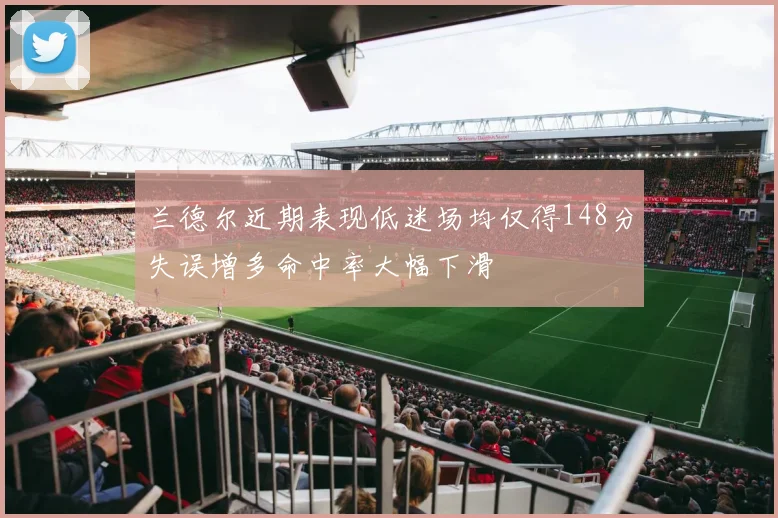 兰德尔近期表现低迷场均仅得148分失误增多命中率大幅下滑