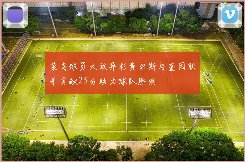 菜鸟球员大放异彩费尔斯与奎因联手贡献25分助力球队胜利
