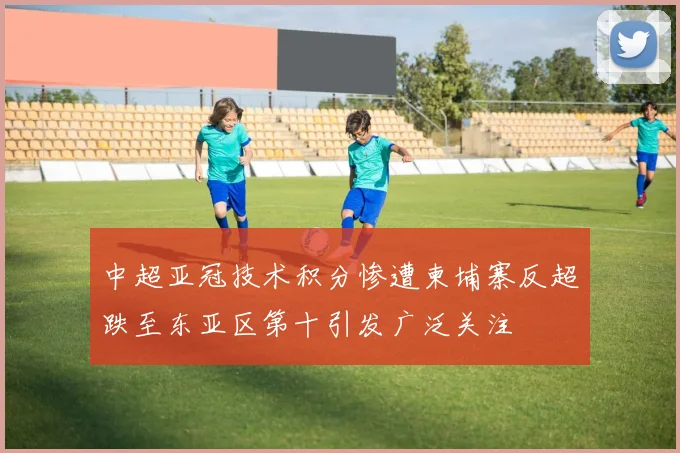 中超亚冠技术积分惨遭柬埔寨反超跌至东亚区第十引发广泛关注