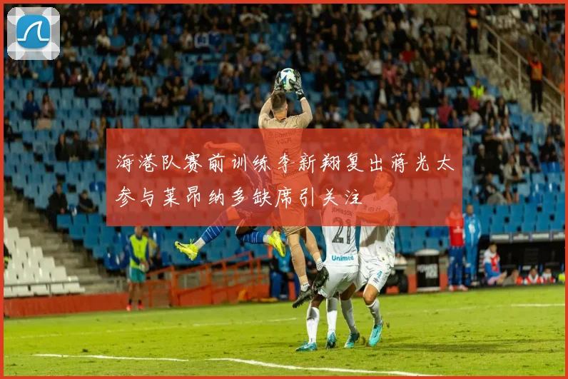 海港队赛前训练李新翔复出蒋光太参与莱昂纳多缺席引关注