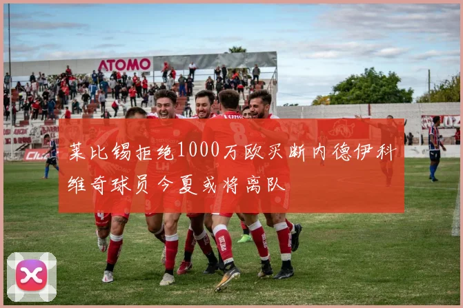 莱比锡拒绝1000万欧买断内德伊科维奇球员今夏或将离队