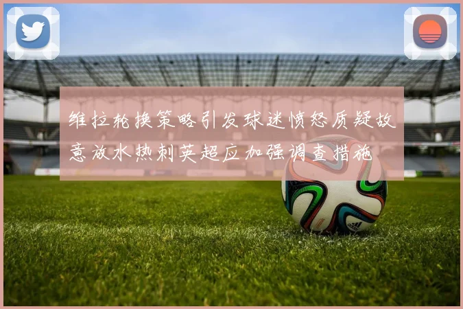 维拉轮换策略引发球迷愤怒质疑故意放水热刺英超应加强调查措施