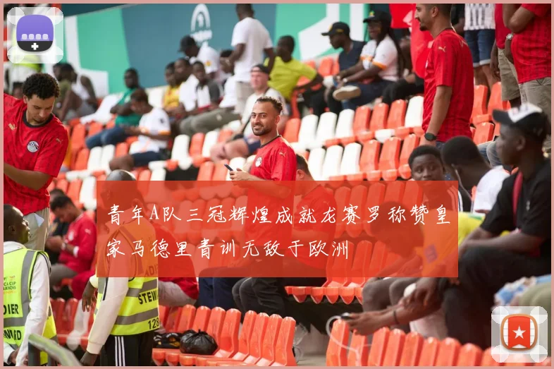 青年A队三冠辉煌成就龙赛罗称赞皇家马德里青训无敌于欧洲
