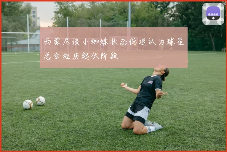西蒙尼谈小蜘蛛状态低迷认为球星总会经历起伏阶段