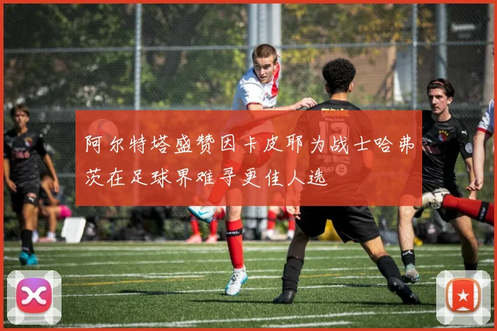 阿尔特塔盛赞因卡皮耶为战士哈弗茨在足球界难寻更佳人选