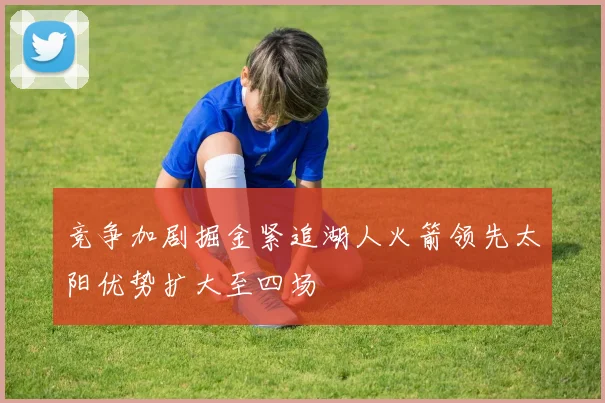 竞争加剧掘金紧追湖人火箭领先太阳优势扩大至四场