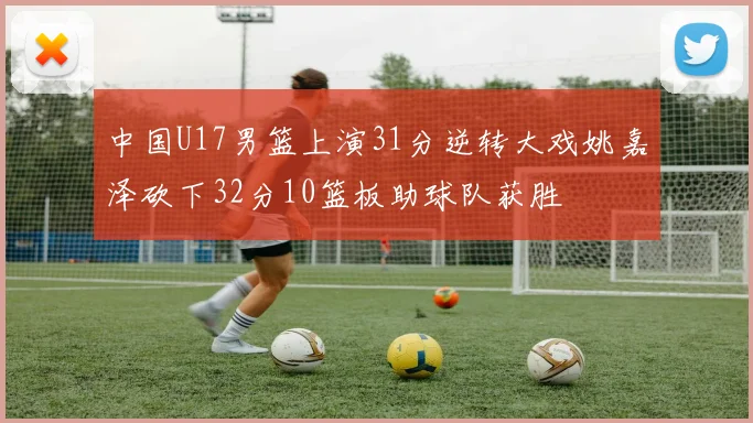 中国U17男篮上演31分逆转大戏姚嘉泽砍下32分10篮板助球队获胜
