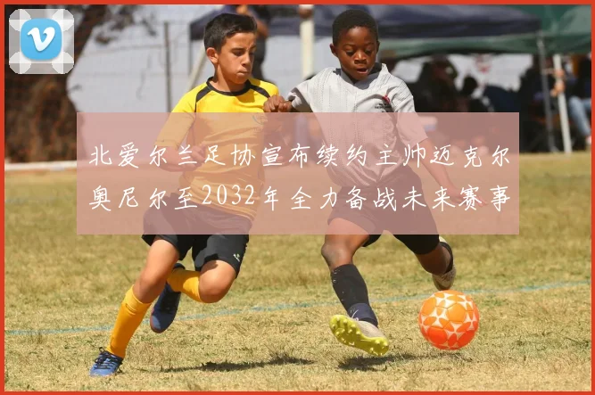 北爱尔兰足协宣布续约主帅迈克尔奥尼尔至2032年全力备战未来赛事