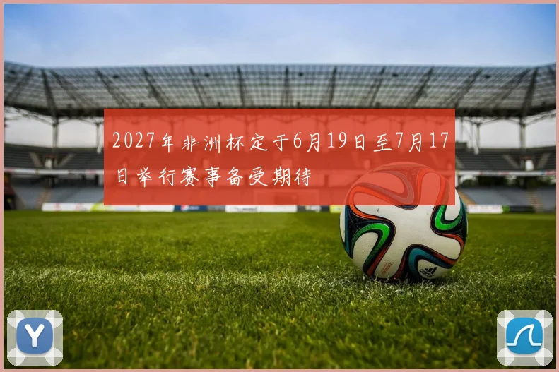 2027年非洲杯定于6月19日至7月17日举行赛事备受期待