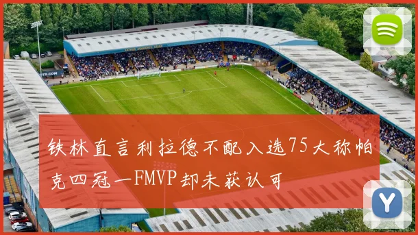铁林直言利拉德不配入选75大称帕克四冠一FMVP却未获认可