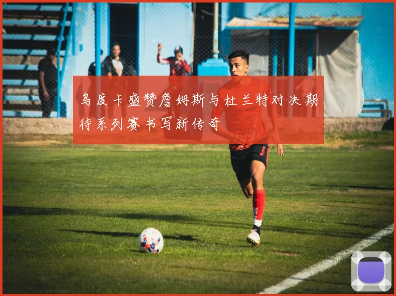 乌度卡盛赞詹姆斯与杜兰特对决期待系列赛书写新传奇