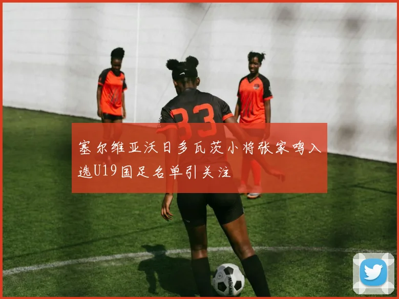 塞尔维亚沃日多瓦茨小将张家鸣入选U19国足名单引关注